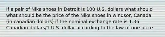 If a pair of Nike shoes in Detroit is 100 U.S. dollars what should what should be the price of the Nike shoes in windsor, Canada (in canadian dollars) if the nominal exchange rate is 1.36 Canadian dollars/1 U.S. dollar according to the law of one price