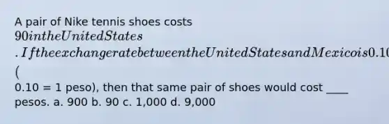 A pair of Nike tennis shoes costs 90 in the United States. If the exchange rate between the United States and Mexico is 0.10 (0.10 = 1 peso), then that same pair of shoes would cost ____ pesos. a. 900 b. 90 c. 1,000 d. 9,000