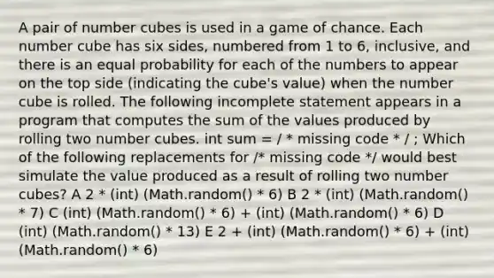 A pair of number cubes is used in a game of chance. Each number cube has six sides, numbered from 1 to 6, inclusive, and there is an equal probability for each of the numbers to appear on the top side (indicating the cube's value) when the number cube is rolled. The following incomplete statement appears in a program that computes the sum of the values produced by rolling two number cubes. int sum = / * missing code * / ; Which of the following replacements for /* missing code */ would best simulate the value produced as a result of rolling two number cubes? A 2 * (int) (Math.random() * 6) B 2 * (int) (Math.random() * 7) C (int) (Math.random() * 6) + (int) (Math.random() * 6) D (int) (Math.random() * 13) E 2 + (int) (Math.random() * 6) + (int) (Math.random() * 6)