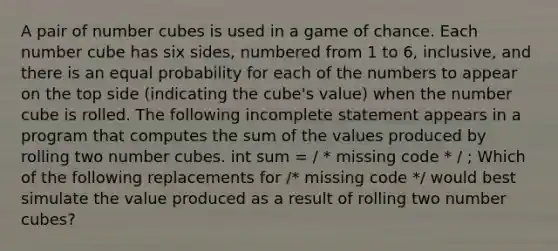 A pair of number cubes is used in a game of chance. Each number cube has six sides, numbered from 1 to 6, inclusive, and there is an equal probability for each of the numbers to appear on the top side (indicating the cube's value) when the number cube is rolled. The following incomplete statement appears in a program that computes the sum of the values produced by rolling two number cubes. int sum = / * missing code * / ; Which of the following replacements for /* missing code */ would best simulate the value produced as a result of rolling two number cubes?