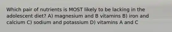 Which pair of nutrients is MOST likely to be lacking in the adolescent diet? A) magnesium and B vitamins B) iron and calcium C) sodium and potassium D) vitamins A and C