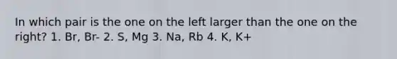 In which pair is the one on the left larger than the one on the right? 1. Br, Br- 2. S, Mg 3. Na, Rb 4. K, K+