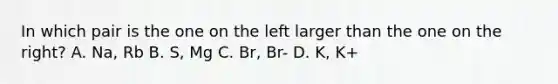 In which pair is the one on the left larger than the one on the right? A. Na, Rb B. S, Mg C. Br, Br- D. K, K+