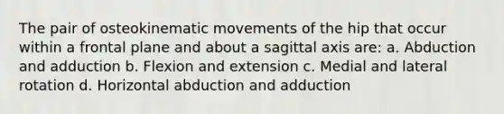 The pair of osteokinematic movements of the hip that occur within a frontal plane and about a sagittal axis are: a. Abduction and adduction b. Flexion and extension c. Medial and lateral rotation d. Horizontal abduction and adduction