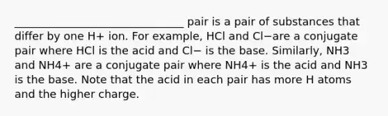 _______________________________ pair is a pair of substances that differ by one H+ ion. For example, HCl and Cl−are a conjugate pair where HCl is the acid and Cl− is the base. Similarly, NH3 and NH4+ are a conjugate pair where NH4+ is the acid and NH3 is the base. Note that the acid in each pair has more H atoms and the higher charge.