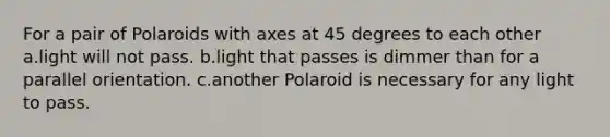 For a pair of Polaroids with axes at 45 degrees to each other a.light will not pass. b.light that passes is dimmer than for a parallel orientation. c.another Polaroid is necessary for any light to pass.