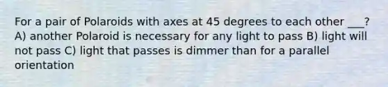 For a pair of Polaroids with axes at 45 degrees to each other ___? A) another Polaroid is necessary for any light to pass B) light will not pass C) light that passes is dimmer than for a parallel orientation