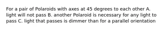 For a pair of Polaroids with axes at 45 degrees to each other A. light will not pass B. another Polaroid is necessary for any light to pass C. light that passes is dimmer than for a parallel orientation