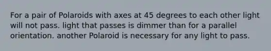 For a pair of Polaroids with axes at 45 degrees to each other light will not pass. light that passes is dimmer than for a parallel orientation. another Polaroid is necessary for any light to pass.