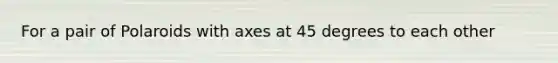 For a pair of Polaroids with axes at 45 degrees to each other