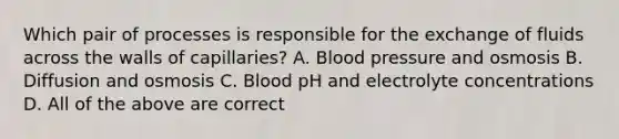 Which pair of processes is responsible for the exchange of fluids across the walls of capillaries? A. Blood pressure and osmosis B. Diffusion and osmosis C. Blood pH and electrolyte concentrations D. All of the above are correct