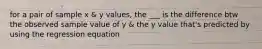 for a pair of sample x & y values, the ___ is the difference btw the observed sample value of y & the y value that's predicted by using the regression equation