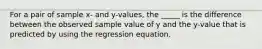 For a pair of sample​ x- and​ y-values, the _____ is the difference between the observed sample value of y and the​ y-value that is predicted by using the regression equation.