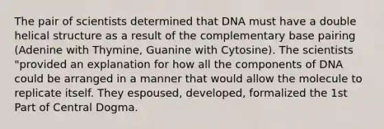 The pair of scientists determined that DNA must have a double helical structure as a result of the complementary base pairing (Adenine with Thymine, Guanine with Cytosine). The scientists "provided an explanation for how all the components of DNA could be arranged in a manner that would allow the molecule to replicate itself. They espoused, developed, formalized the 1st Part of Central Dogma.