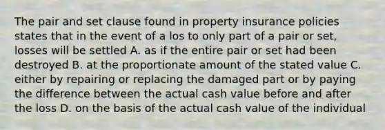 The pair and set clause found in property insurance policies states that in the event of a los to only part of a pair or set, losses will be settled A. as if the entire pair or set had been destroyed B. at the proportionate amount of the stated value C. either by repairing or replacing the damaged part or by paying the difference between the actual cash value before and after the loss D. on the basis of the actual cash value of the individual