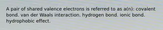 A pair of shared valence electrons is referred to as a(n): covalent bond. van der Waals interaction. hydrogen bond. ionic bond. hydrophobic effect.