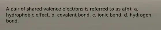 A pair of shared valence electrons is referred to as a(n): a. hydrophobic effect. b. covalent bond. c. ionic bond. d. hydrogen bond.