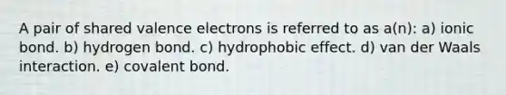 A pair of shared valence electrons is referred to as a(n): a) ionic bond. b) hydrogen bond. c) hydrophobic effect. d) van der Waals interaction. e) covalent bond.