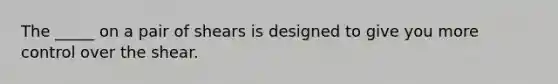 The _____ on a pair of shears is designed to give you more control over the shear.