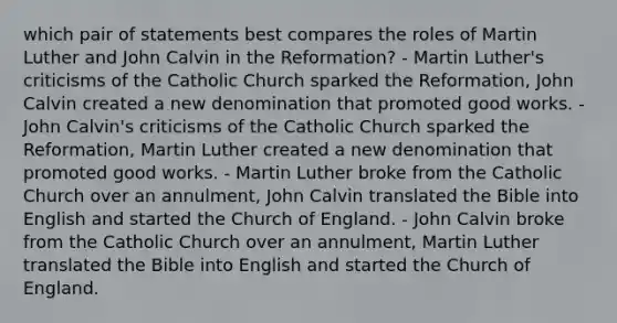 which pair of statements best compares the roles of Martin Luther and John Calvin in the Reformation? - Martin Luther's criticisms of the Catholic Church sparked the Reformation, John Calvin created a new denomination that promoted good works. - John Calvin's criticisms of the Catholic Church sparked the Reformation, Martin Luther created a new denomination that promoted good works. - Martin Luther broke from the Catholic Church over an annulment, John Calvin translated the Bible into English and started the Church of England. - John Calvin broke from the Catholic Church over an annulment, Martin Luther translated the Bible into English and started the Church of England.