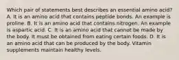 Which pair of statements best describes an essential amino acid? A. It is an amino acid that contains peptide bonds. An example is proline. B. It is an amino acid that contains nitrogen. An example is aspartic acid. C. It is an amino acid that cannot be made by the body. It must be obtained from eating certain foods. D. It is an amino acid that can be produced by the body. Vitamin supplements maintain healthy levels.