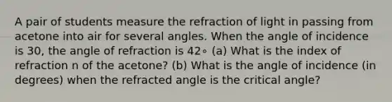 A pair of students measure the refraction of light in passing from acetone into air for several angles. When the angle of incidence is 30, the angle of refraction is 42∘ (a) What is the index of refraction n of the acetone? (b) What is the angle of incidence (in degrees) when the refracted angle is the critical angle?