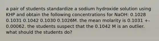 a pair of students standardize a sodium hydroxide solution using KHP and obtain the following concentrations for NaOH: 0.1028 0.1031 0.1042 0.1030 0.1026M. the mean molarity is 0.1031 +- 0.00062. the students suspect that the 0.1042 M is an outlier. what should the students do?