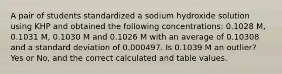 A pair of students standardized a sodium hydroxide solution using KHP and obtained the following concentrations: 0.1028 M, 0.1031 M, 0.1030 M and 0.1026 M with an average of 0.10308 and a standard deviation of 0.000497. Is 0.1039 M an outlier? Yes or No, and the correct calculated and table values.