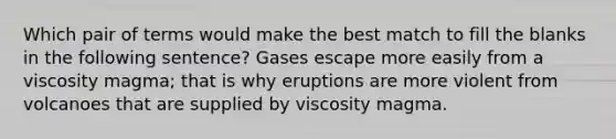 Which pair of terms would make the best match to fill the blanks in the following sentence? Gases escape more easily from a viscosity magma; that is why eruptions are more violent from volcanoes that are supplied by viscosity magma.