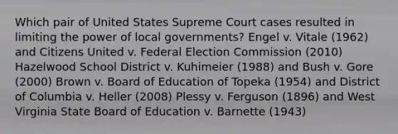 Which pair of United States Supreme Court cases resulted in limiting the power of local governments? Engel v. Vitale (1962) and Citizens United v. Federal Election Commission (2010) Hazelwood School District v. Kuhimeier (1988) and Bush v. Gore (2000) Brown v. Board of Education of Topeka (1954) and District of Columbia v. Heller (2008) Plessy v. Ferguson (1896) and West Virginia State Board of Education v. Barnette (1943)