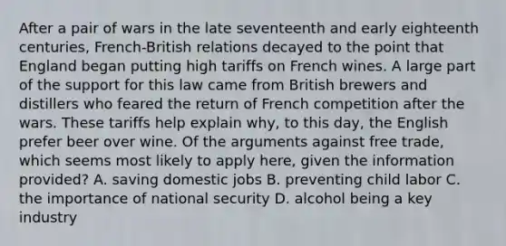 After a pair of wars in the late seventeenth and early eighteenth centuries, French-British relations decayed to the point that England began putting high tariffs on French wines. A large part of the support for this law came from British brewers and distillers who feared the return of French competition after the wars. These tariffs help explain why, to this day, the English prefer beer over wine. Of the arguments against free trade, which seems most likely to apply here, given the information provided? A. saving domestic jobs B. preventing child labor C. the importance of national security D. alcohol being a key industry