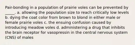 Pair-bonding in a population of prairie voles can be prevented by _____. a. allowing the population size to reach critically low levels b. dying the coat color from brown to blond in either male or female prairie voles c. the ensuing confusion caused by introducing meadow voles d. administering a drug that inhibits the brain receptor for vasopressin in the central nervous system (CNS) of males