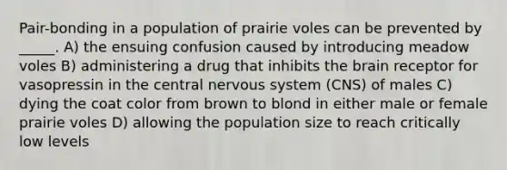 Pair-bonding in a population of prairie voles can be prevented by _____. A) the ensuing confusion caused by introducing meadow voles B) administering a drug that inhibits the brain receptor for vasopressin in the central nervous system (CNS) of males C) dying the coat color from brown to blond in either male or female prairie voles D) allowing the population size to reach critically low levels