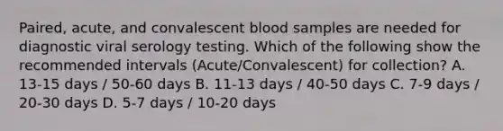 Paired, acute, and convalescent blood samples are needed for diagnostic viral serology testing. Which of the following show the recommended intervals (Acute/Convalescent) for collection? A. 13-15 days / 50-60 days B. 11-13 days / 40-50 days C. 7-9 days / 20-30 days D. 5-7 days / 10-20 days