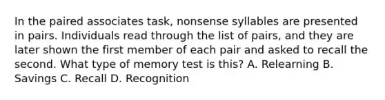 In the paired associates task, nonsense syllables are presented in pairs. Individuals read through the list of pairs, and they are later shown the first member of each pair and asked to recall the second. What type of memory test is this? A. Relearning B. Savings C. Recall D. Recognition