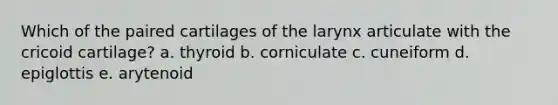 Which of the paired cartilages of the larynx articulate with the cricoid cartilage? a. thyroid b. corniculate c. cuneiform d. epiglottis e. arytenoid