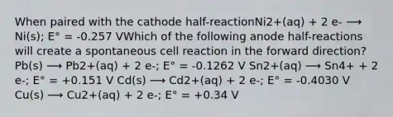 When paired with the cathode half-reactionNi2+(aq) + 2 e- ⟶ Ni(s); E° = -0.257 VWhich of the following anode half-reactions will create a spontaneous cell reaction in the forward direction? Pb(s) ⟶ Pb2+(aq) + 2 e-; E° = -0.1262 V Sn2+(aq) ⟶ Sn4+ + 2 e-; E° = +0.151 V Cd(s) ⟶ Cd2+(aq) + 2 e-; E° = -0.4030 V Cu(s) ⟶ Cu2+(aq) + 2 e-; E° = +0.34 V