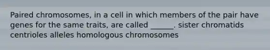 Paired chromosomes, in a cell in which members of the pair have genes for the same traits, are called ______. sister chromatids centrioles alleles homologous chromosomes