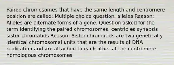 Paired chromosomes that have the same length and centromere position are called: Multiple choice question. alleles Reason: Alleles are alternate forms of a gene. Question asked for the term identifying the paired chromosomes. centrioles synapsis sister chromatids Reason: Sister chromatids are two genetically identical chromosomal units that are the results of DNA replication and are attached to each other at the centromere. homologous chromosomes