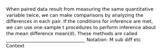 When paired data result from measuring the same quantitative variable twice, we can make comparisons by analyzing the differences in each pair. If the conditions for inference are met, we can use one-sample t procedures to perform inference about the mean difference mean(d). These methods are called __________________________________ Notation: M sub diff etc Context