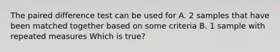 The paired difference test can be used for A. 2 samples that have been matched together based on some criteria B. 1 sample with repeated measures Which is true?