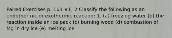 Paired Exercises p. 163 #1, 2 Classify the following as an endothermic or exothermic reaction: 1. (a) freezing water (b) the reaction inside an ice pack (c) burning wood (d) combustion of Mg in dry ice (e) melting ice