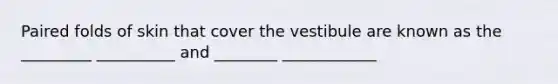 Paired folds of skin that cover the vestibule are known as the _________ __________ and ________ ____________