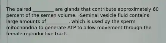 The paired _________ are glands that contribute approximately 60 percent of the semen volume. -Seminal vesicle fluid contains large amounts of _________, which is used by the sperm mitochondria to generate ATP to allow movement through the female reproductive tract.