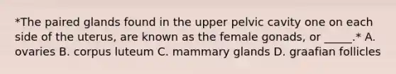 *The paired glands found in the upper pelvic cavity one on each side of the uterus, are known as the female gonads, or _____.* A. ovaries B. corpus luteum C. mammary glands D. graafian follicles