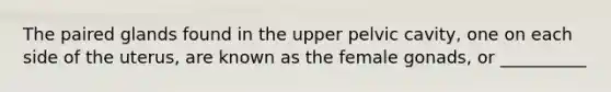 The paired glands found in the upper pelvic cavity, one on each side of the uterus, are known as the female gonads, or __________