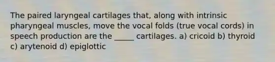 The paired laryngeal cartilages that, along with intrinsic pharyngeal muscles, move the vocal folds (true vocal cords) in speech production are the _____ cartilages. a) cricoid b) thyroid c) arytenoid d) epiglottic