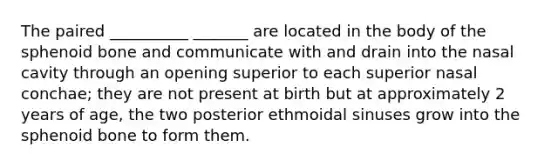 The paired __________ _______ are located in the body of the sphenoid bone and communicate with and drain into the nasal cavity through an opening superior to each superior nasal conchae; they are not present at birth but at approximately 2 years of age, the two posterior ethmoidal sinuses grow into the sphenoid bone to form them.