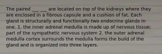 The paired ___ ___ are located on top of the kidneys where they are enclosed in a fibrous capsule and a cushion of fat. Each gland is structurally and functionally two endocrine glands in one. 1. the inner adrenal medulla is made up of nervous tissue; part of the sympathetic nervous system 2. the outer adrenal medulla cortex surrounds the medulla forms the build of the gland and is organized into three layers.