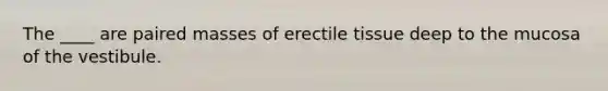 The ____ are paired masses of erectile tissue deep to the mucosa of the vestibule.